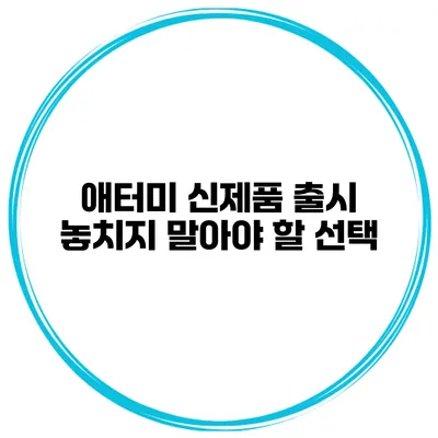 애터미 신제품 출시 놓치지 말아야 할 선택