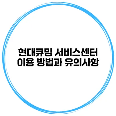 현대큐밍 서비스센터 이용 방법과 유의사항